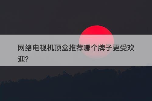 网络电视机顶盒推荐哪个牌子更受欢迎？