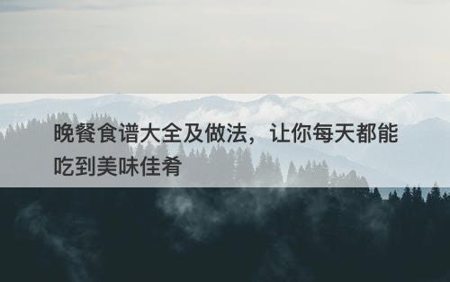 晚餐食谱大全及做法，让你每天都能吃到美味佳肴