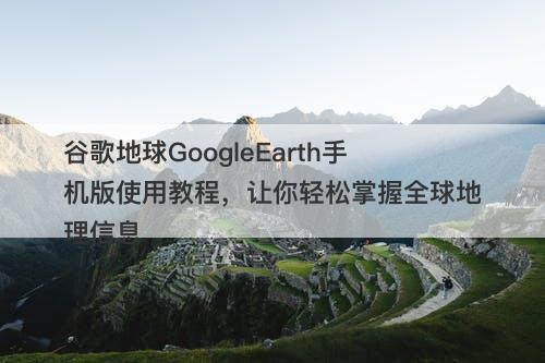 谷歌地球GoogleEarth手机版使用教程，让你轻松掌握全球地理信息
