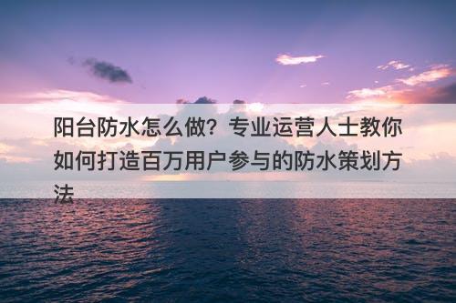 阳台防水怎么做？专业运营人士教你如何打造百万用户参与的防水策划方法-图1