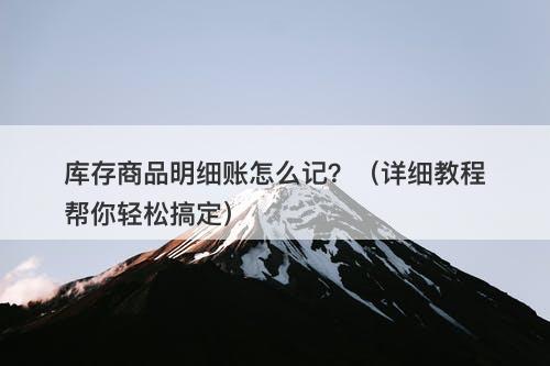 库存商品明细账怎么记？（详细教程帮你轻松搞定）