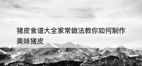 猪皮食谱大全家常做法教你如何制作美味猪皮