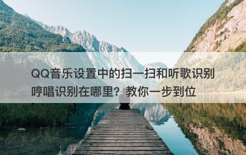 QQ音乐设置中的扫一扫和听歌识别哼唱识别在哪里？教你一步到位