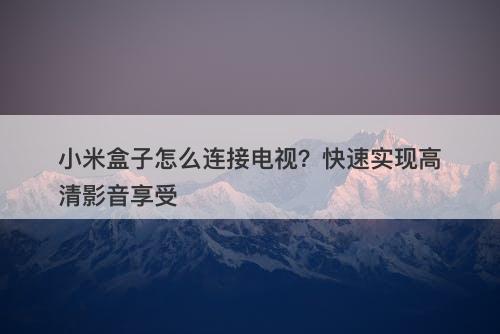 小米盒子怎么连接电视？快速实现高清影音享受