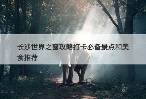 长沙世界之窗攻略打卡必备景点和美食推荐