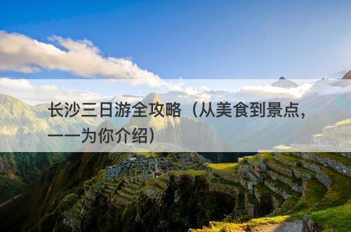 长沙三日游全攻略（从美食到景点，一一为你介绍）