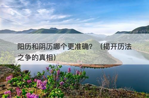 阳历和阴历哪个更准确？（揭开历法之争的真相）