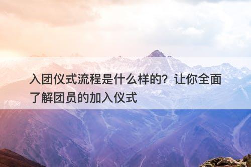 入团仪式流程是什么样的？让你全面了解团员的加入仪式