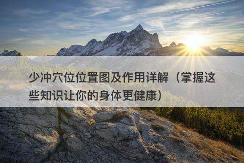 少冲穴位位置图及作用详解（掌握这些知识让你的身体更健康）