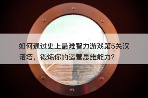 如何通过史上最难智力游戏第5关汉诺塔，锻炼你的运营思维能力？