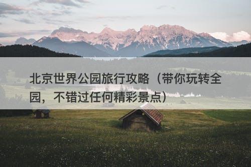 北京世界公园旅行攻略（带你玩转全园，不错过任何精彩景点）