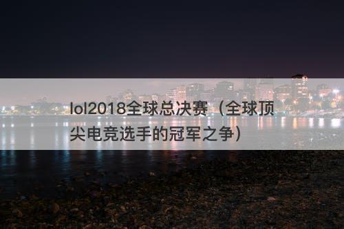 lol2018全球总决赛（全球顶尖电竞选手的冠军之争）