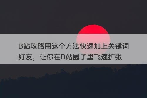 B站攻略用这个方法快速加上关键词好友，让你在B站圈子里飞速扩张