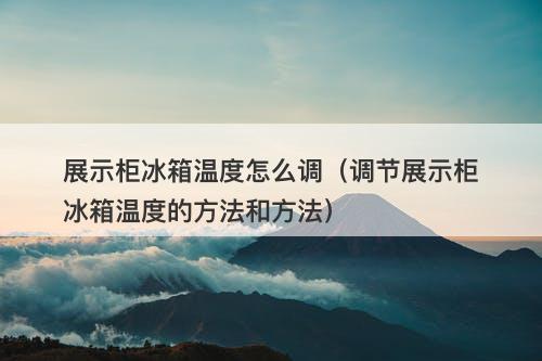 展示柜冰箱温度怎么调（调节展示柜冰箱温度的方法和方法）