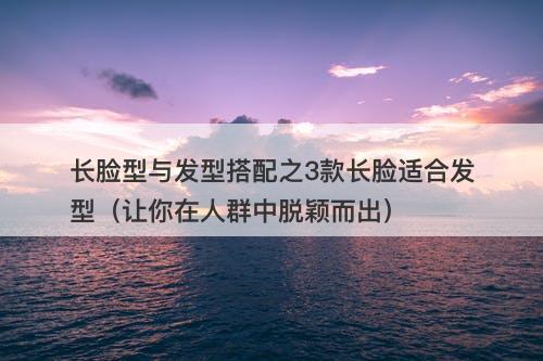 长脸型与发型搭配之3款长脸适合发型（让你在人群中脱颖而出）