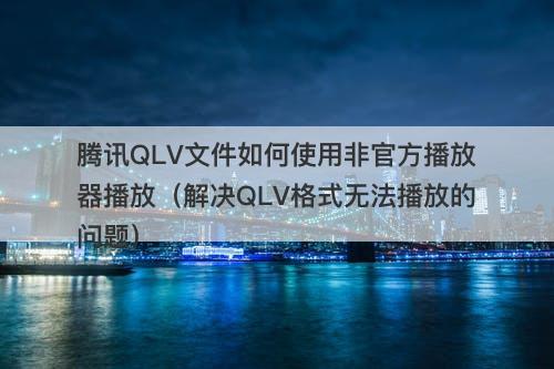 腾讯QLV文件如何使用非官方播放器播放（解决QLV格式无法播放的问题）