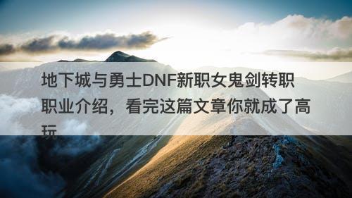 地下城与勇士DNF新职女鬼剑转职职业介绍，看完这篇文章你就成了高玩