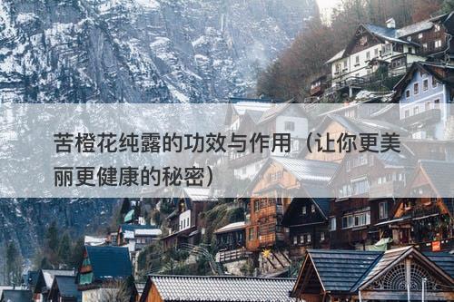 苦橙花纯露的功效与作用（让你更美丽更健康的秘密）