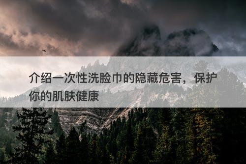介绍一次性洗脸巾的隐藏危害，保护你的肌肤健康