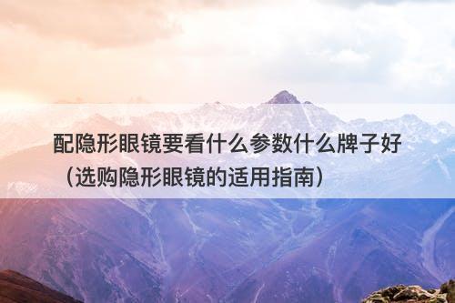 配隐形眼镜要看什么参数什么牌子好（选购隐形眼镜的适用指南）-图1