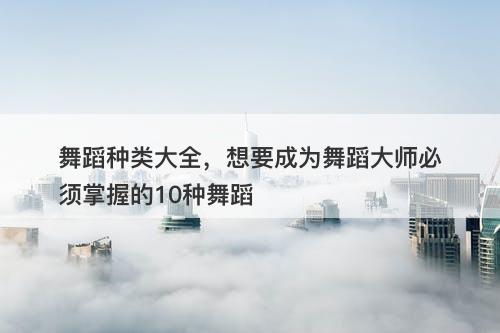 舞蹈种类大全，想要成为舞蹈大师必须掌握的10种舞蹈
