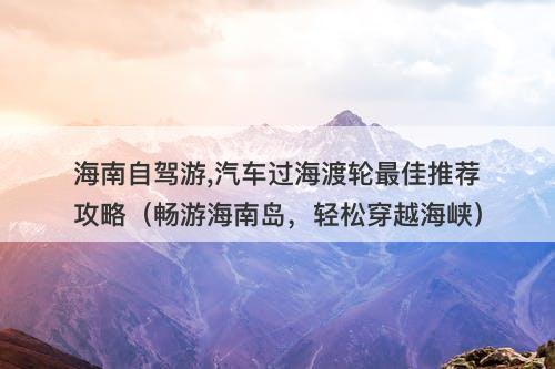 海南自驾游,汽车过海渡轮最佳推荐攻略（畅游海南岛，轻松穿越海峡）