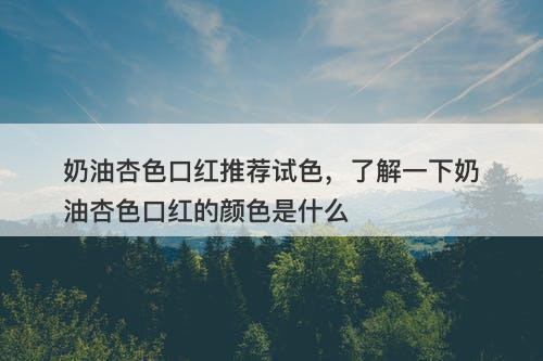 奶油杏色口红推荐试色，了解一下奶油杏色口红的颜色是什么