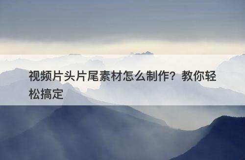 视频片头片尾素材怎么制作？教你轻松搞定