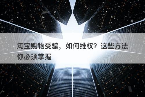 淘宝购物受骗，如何维权？这些方法你必须掌握