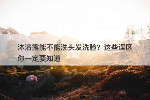 沐浴露能不能洗头发洗脸？这些误区你一定要知道