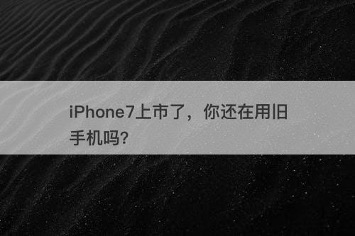 iPhone7上市了，你还在用旧手机吗？