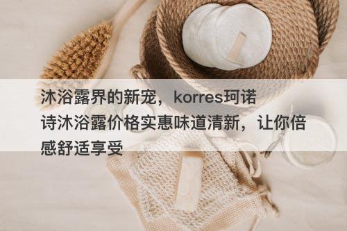 沐浴露界的新宠，korres珂诺诗沐浴露价格实惠味道清新，让你倍感舒适享受