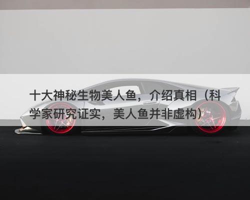 十大神秘生物美人鱼，介绍真相（科学家研究证实，美人鱼并非虚构）