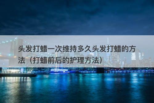 头发打蜡一次维持多久头发打蜡的方法（打蜡前后的护理方法）