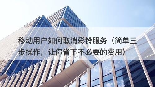 移动用户如何取消彩铃服务（简单三步操作，让你省下不必要的费用）