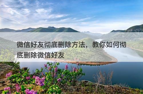 微信好友彻底删除方法，教你如何彻底删除微信好友