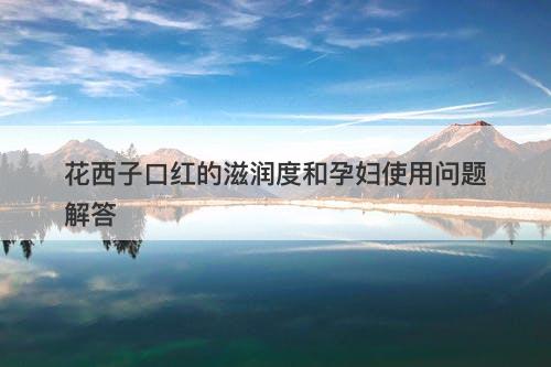 花西子口红的滋润度和孕妇使用问题解答