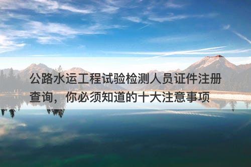 公路水运工程试验检测人员证件注册查询，你必须知道的十大注意事项