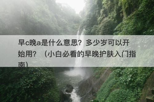 早c晚a是什么意思？多少岁可以开始用？（小白必看的早晚护肤入门指南）