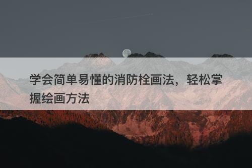 学会简单易懂的消防栓画法，轻松掌握绘画方法