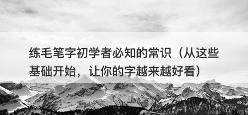 练毛笔字初学者必知的常识（从这些基础开始，让你的字越来越好看）