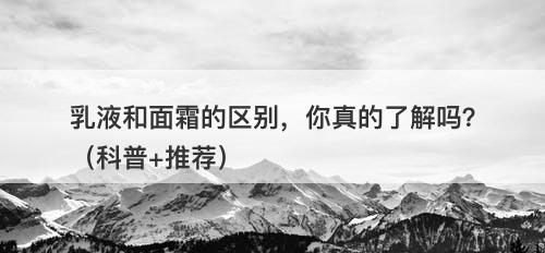 乳液和面霜的区别，你真的了解吗？（科普+推荐）