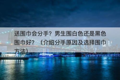 送围巾会分手？男生围白色还是黑色围巾好？（介绍分手原因及选择围巾方法）