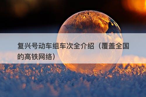 复兴号动车组车次全介绍（覆盖全国的高铁网络）