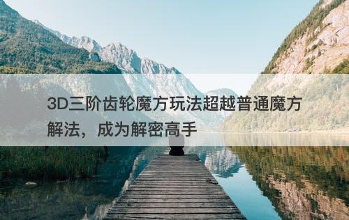 3D三阶齿轮魔方玩法超越普通魔方解法，成为解密高手