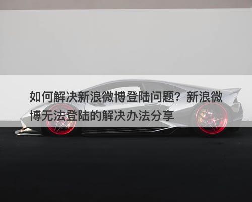如何解决新浪微博登陆问题?新浪微博无法登陆的解决办法分享-图1 如何解决新浪微博登陆问题?新浪微博无法登陆的解决办法分享-图1