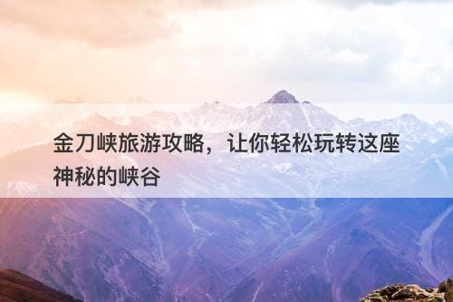 金刀峡旅游攻略，让你轻松玩转这座神秘的峡谷
