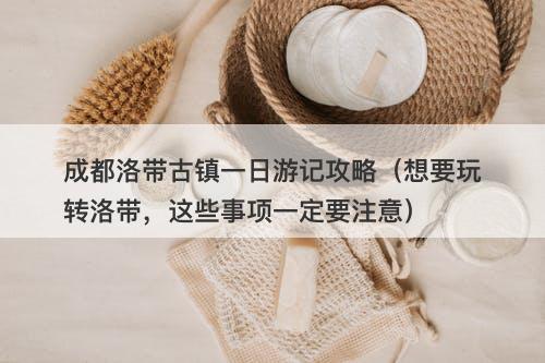 成都洛带古镇一日游记攻略（想要玩转洛带，这些事项一定要注意）