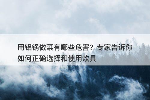 用铝锅做菜有哪些危害？专家告诉你如何正确选择和使用炊具