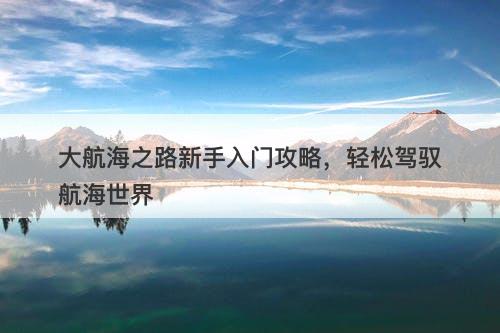 大航海之路新手入门攻略，轻松驾驭航海世界